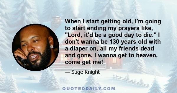 When I start getting old, I'm going to start ending my prayers like, Lord, it'd be a good day to die. I don't wanna be 130 years old with a diaper on, all my friends dead and gone. I wanna get to heaven, come get me!