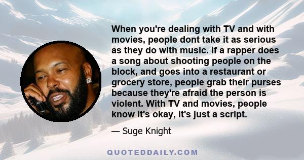 When you're dealing with TV and with movies, people dont take it as serious as they do with music. If a rapper does a song about shooting people on the block, and goes into a restaurant or grocery store, people grab