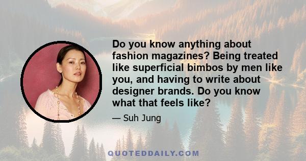 Do you know anything about fashion magazines? Being treated like superficial bimbos by men like you, and having to write about designer brands. Do you know what that feels like?