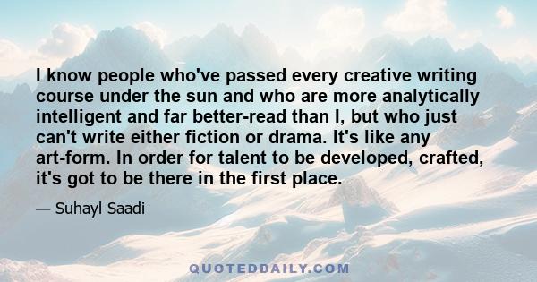 I know people who've passed every creative writing course under the sun and who are more analytically intelligent and far better-read than I, but who just can't write either fiction or drama. It's like any art-form. In