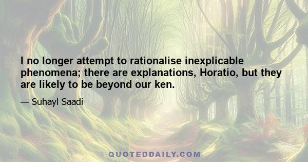 I no longer attempt to rationalise inexplicable phenomena; there are explanations, Horatio, but they are likely to be beyond our ken.