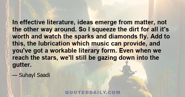 In effective literature, ideas emerge from matter, not the other way around. So I squeeze the dirt for all it's worth and watch the sparks and diamonds fly. Add to this, the lubrication which music can provide, and