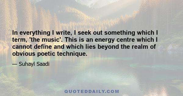 In everything I write, I seek out something which I term, 'the music'. This is an energy centre which I cannot define and which lies beyond the realm of obvious poetic technique.