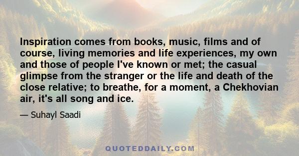 Inspiration comes from books, music, films and of course, living memories and life experiences, my own and those of people I've known or met; the casual glimpse from the stranger or the life and death of the close