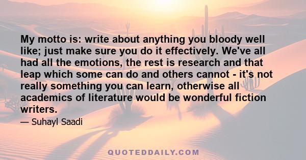 My motto is: write about anything you bloody well like; just make sure you do it effectively. We've all had all the emotions, the rest is research and that leap which some can do and others cannot - it's not really