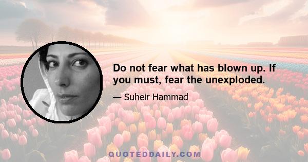 Do not fear what has blown up. If you must, fear the unexploded.