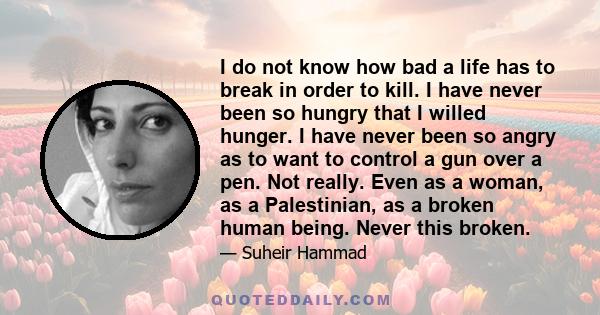 I do not know how bad a life has to break in order to kill. I have never been so hungry that I willed hunger. I have never been so angry as to want to control a gun over a pen. Not really. Even as a woman, as a