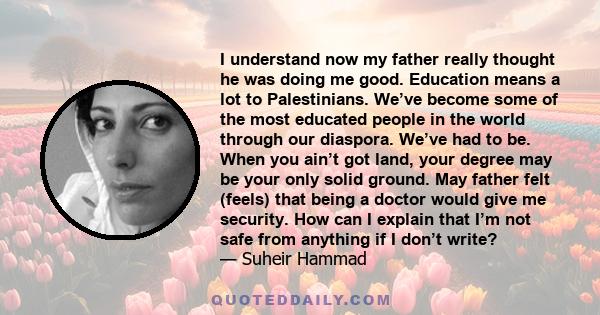 I understand now my father really thought he was doing me good. Education means a lot to Palestinians. We’ve become some of the most educated people in the world through our diaspora. We’ve had to be. When you ain’t got 