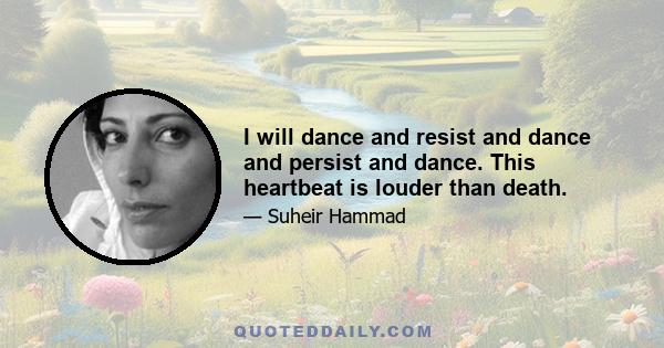 I will dance and resist and dance and persist and dance. This heartbeat is louder than death.