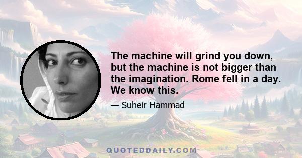 The machine will grind you down, but the machine is not bigger than the imagination. Rome fell in a day. We know this.