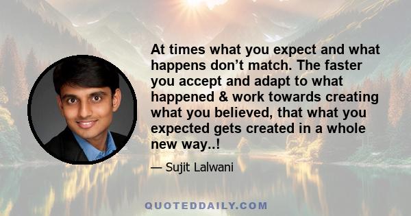 At times what you expect and what happens don’t match. The faster you accept and adapt to what happened & work towards creating what you believed, that what you expected gets created in a whole new way..!