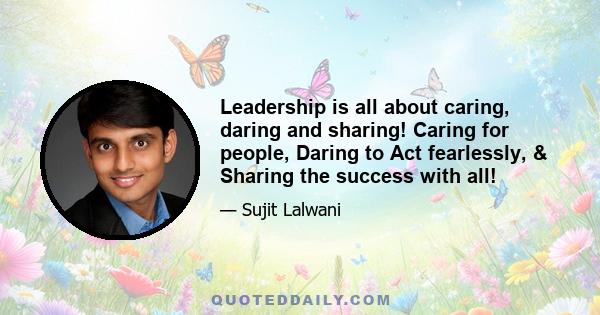 Leadership is all about caring, daring and sharing! Caring for people, Daring to Act fearlessly, & Sharing the success with all!