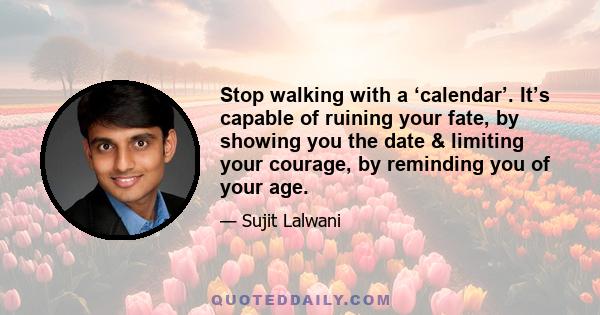 Stop walking with a ‘calendar’. It’s capable of ruining your fate, by showing you the date & limiting your courage, by reminding you of your age.