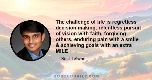 The challenge of life is regretless decision making, relentless pursuit of vision with faith, forgiving others, enduring pain with a smile & achieving goals with an extra MILE