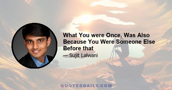 What You were Once, Was Also Because You Were Someone Else Before that