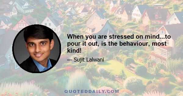 When you are stressed on mind...to pour it out, is the behaviour, most kind!