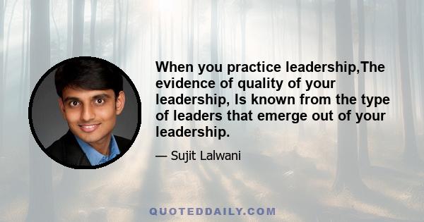 When you practice leadership,The evidence of quality of your leadership, Is known from the type of leaders that emerge out of your leadership.