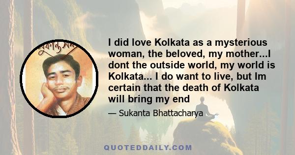 I did love Kolkata as a mysterious woman, the beloved, my mother...I dont the outside world, my world is Kolkata... I do want to live, but Im certain that the death of Kolkata will bring my end