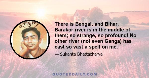 There is Bengal, and Bihar, Barakor river is in the middle of them; so strange, so profound! No other river (not even Ganga) has cast so vast a spell on me.