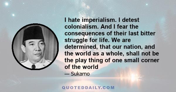 I hate imperialism. I detest colonialism. And I fear the consequences of their last bitter struggle for life. We are determined, that our nation, and the world as a whole, shall not be the play thing of one small corner 