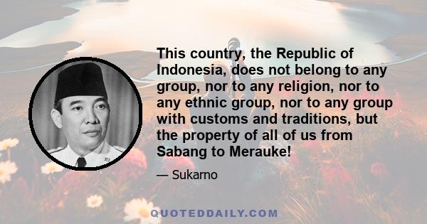 This country, the Republic of Indonesia, does not belong to any group, nor to any religion, nor to any ethnic group, nor to any group with customs and traditions, but the property of all of us from Sabang to Merauke!