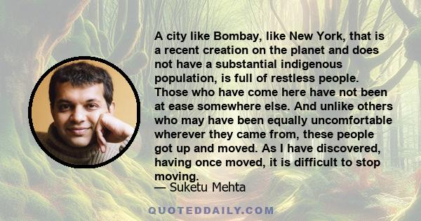 A city like Bombay, like New York, that is a recent creation on the planet and does not have a substantial indigenous population, is full of restless people. Those who have come here have not been at ease somewhere