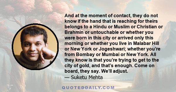 And at the moment of contact, they do not know if the hand that is reaching for theirs belongs to a Hindu or Muslim or Christian or Brahmin or untouchable or whether you were born in this city or arrived only this