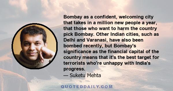 Bombay as a confident, welcoming city that takes in a million new people a year, that those who want to harm the country pick Bombay. Other Indian cities, such as Delhi and Varanasi, have also been bombed recently, but