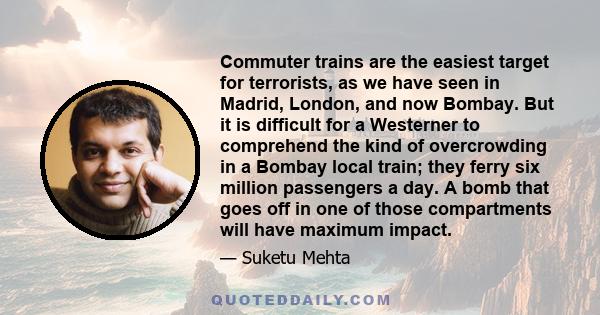 Commuter trains are the easiest target for terrorists, as we have seen in Madrid, London, and now Bombay. But it is difficult for a Westerner to comprehend the kind of overcrowding in a Bombay local train; they ferry