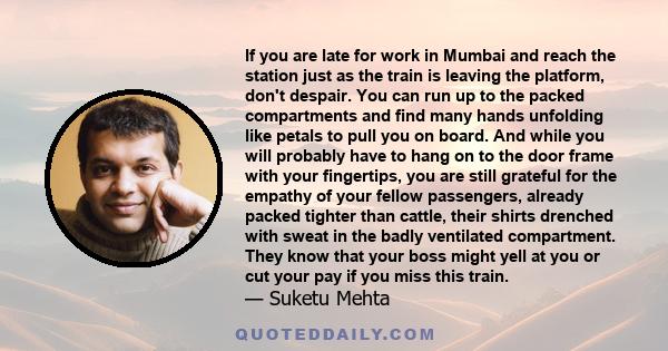 If you are late for work in Mumbai and reach the station just as the train is leaving the platform, don't despair. You can run up to the packed compartments and find many hands unfolding like petals to pull you on