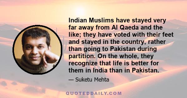 Indian Muslims have stayed very far away from Al Qaeda and the like; they have voted with their feet and stayed in the country, rather than going to Pakistan during partition. On the whole, they recognize that life is