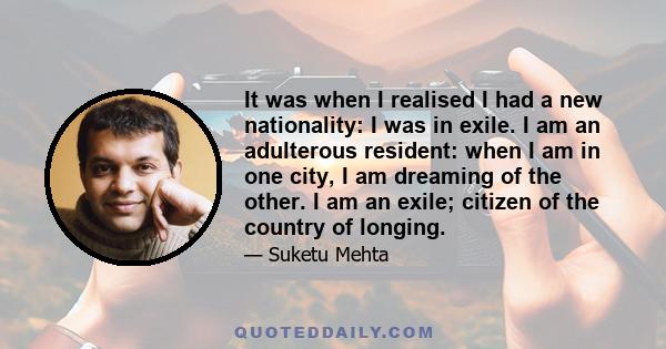 It was when I realised I had a new nationality: I was in exile. I am an adulterous resident: when I am in one city, I am dreaming of the other. I am an exile; citizen of the country of longing.