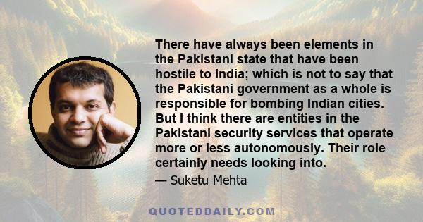 There have always been elements in the Pakistani state that have been hostile to India; which is not to say that the Pakistani government as a whole is responsible for bombing Indian cities. But I think there are