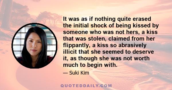 It was as if nothing quite erased the initial shock of being kissed by someone who was not hers, a kiss that was stolen, claimed from her flippantly, a kiss so abrasively illicit that she seemed to deserve it, as though 