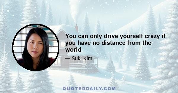 You can only drive yourself crazy if you have no distance from the world