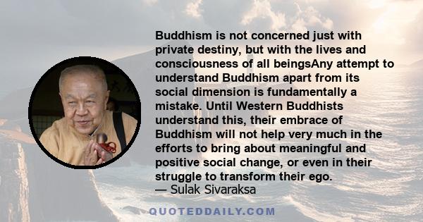 Buddhism is not concerned just with private destiny, but with the lives and consciousness of all beingsAny attempt to understand Buddhism apart from its social dimension is fundamentally a mistake. Until Western