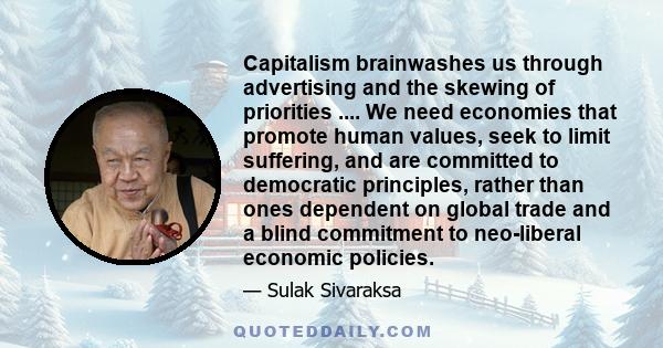 Capitalism brainwashes us through advertising and the skewing of priorities .... We need economies that promote human values, seek to limit suffering, and are committed to democratic principles, rather than ones