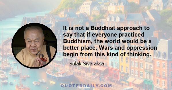 It is not a Buddhist approach to say that if everyone practiced Buddhism, the world would be a better place. Wars and oppression begin from this kind of thinking.