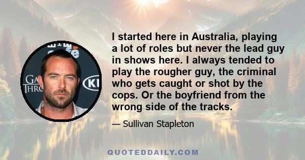 I started here in Australia, playing a lot of roles but never the lead guy in shows here. I always tended to play the rougher guy, the criminal who gets caught or shot by the cops. Or the boyfriend from the wrong side