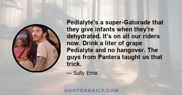 Pedialyte's a super-Gatorade that they give infants when they're dehydrated. It's on all our riders now. Drink a liter of grape Pedialyte and no hangover. The guys from Pantera taught us that trick.