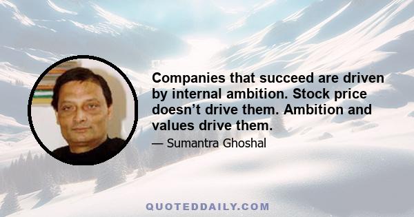 Companies that succeed are driven by internal ambition. Stock price doesn’t drive them. Ambition and values drive them.