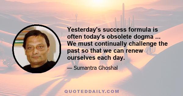 Yesterday's success formula is often today's obsolete dogma ... We must continually challenge the past so that we can renew ourselves each day.