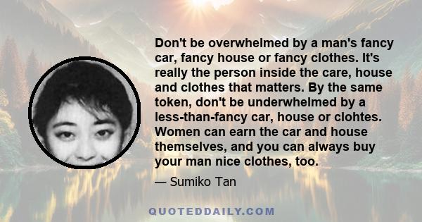 Don't be overwhelmed by a man's fancy car, fancy house or fancy clothes. It's really the person inside the care, house and clothes that matters. By the same token, don't be underwhelmed by a less-than-fancy car, house