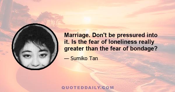 Marriage. Don't be pressured into it. Is the fear of loneliness really greater than the fear of bondage?