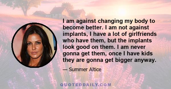 I am against changing my body to become better. I am not against implants, I have a lot of girlfriends who have them, but the implants look good on them. I am never gonna get them, once I have kids they are gonna get