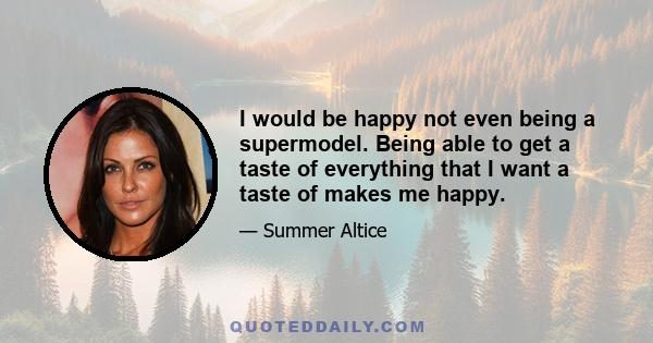 I would be happy not even being a supermodel. Being able to get a taste of everything that I want a taste of makes me happy.