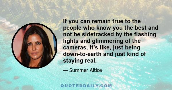 If you can remain true to the people who know you the best and not be sidetracked by the flashing lights and glimmering of the cameras, it's like, just being down-to-earth and just kind of staying real.