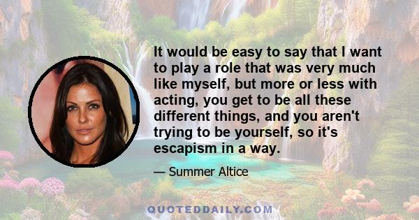 It would be easy to say that I want to play a role that was very much like myself, but more or less with acting, you get to be all these different things, and you aren't trying to be yourself, so it's escapism in a way.