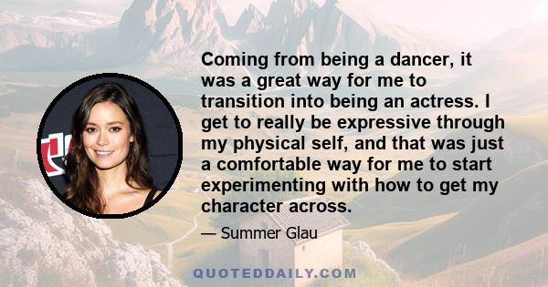 Coming from being a dancer, it was a great way for me to transition into being an actress. I get to really be expressive through my physical self, and that was just a comfortable way for me to start experimenting with