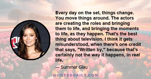 Every day on the set, things change. You move things around. The actors are creating the roles and bringing them to life, and bringing the moments to life, as they happen. That's the best thing about television. I think 